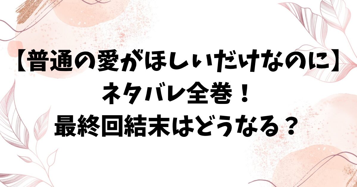 普通の愛がほしいだけなのにネタバレ全巻！最終回結末までのストーリーをお届け！