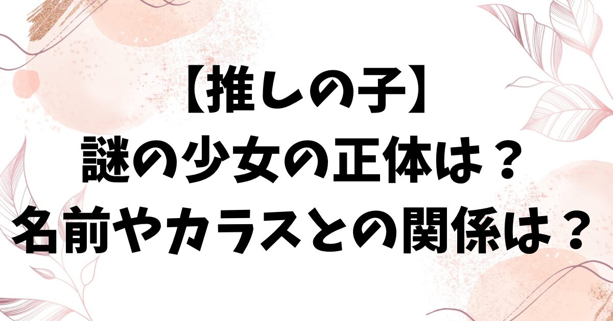 推しの子・謎の少女の正体は何者？名前やアイ・カラスとの関係も考察！