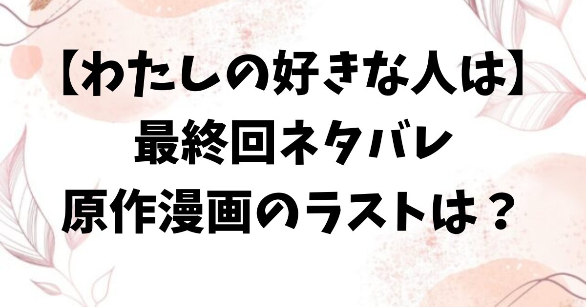 わたしの好きな人はネタバレ最終回結末！原作漫画のラストはどうなる？