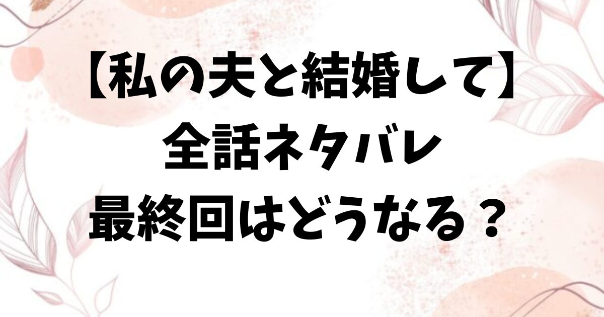 私の夫と結婚して漫画ネタバレ全話！最終回結末はどうなる？